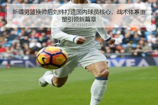 新疆男篮换帅后刘炜打造国内球员核心，战术体系重塑引领新篇章
