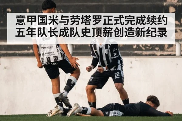 意甲国米与劳塔罗正式完成续约五年队长成队史顶薪创造新纪录